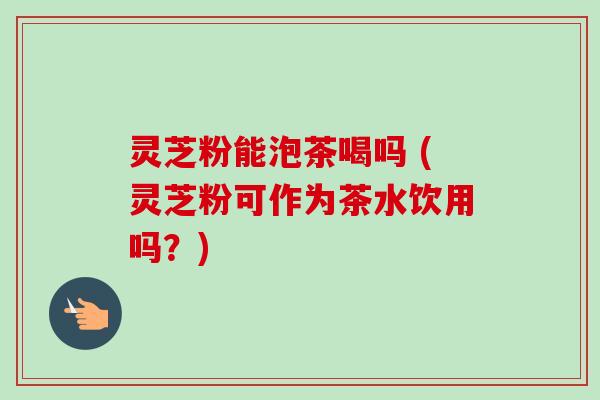 灵芝粉能泡茶喝吗 (灵芝粉可作为茶水饮用吗？)