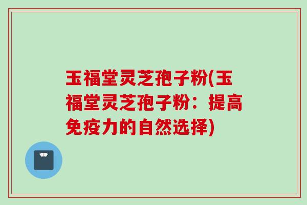 玉福堂灵芝孢子粉(玉福堂灵芝孢子粉：提高免疫力的自然选择)