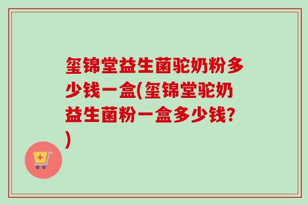 玺锦堂益生菌驼奶粉多少钱一盒(玺锦堂驼奶益生菌粉一盒多少钱？)