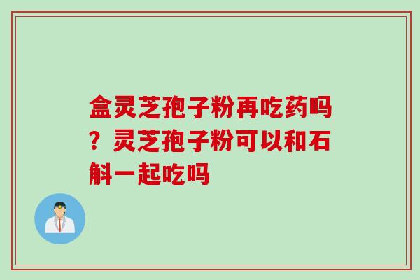 盒灵芝孢子粉再吃药吗？灵芝孢子粉可以和石斛一起吃吗