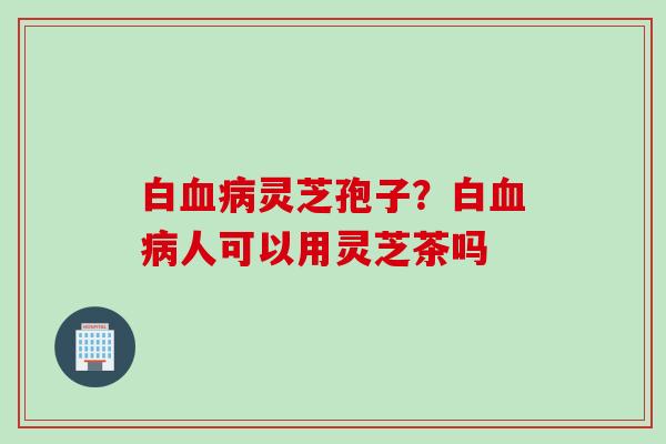 白血病灵芝孢子？白血病人可以用灵芝茶吗