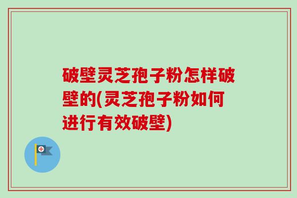 破壁灵芝孢子粉怎样破壁的(灵芝孢子粉如何进行有效破壁)