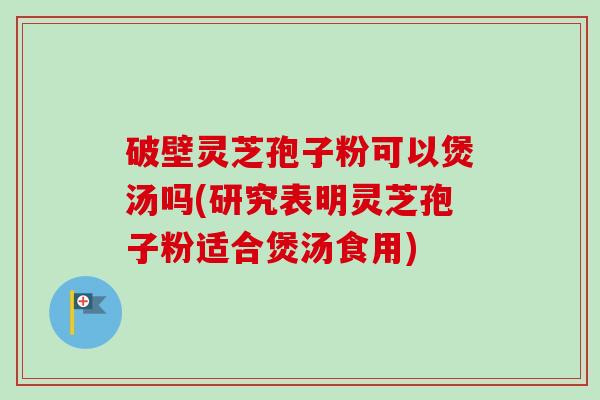 破壁灵芝孢子粉可以煲汤吗(研究表明灵芝孢子粉适合煲汤食用)
