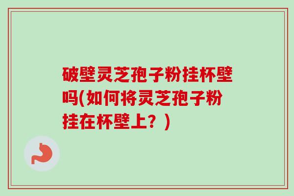 破壁灵芝孢子粉挂杯壁吗(如何将灵芝孢子粉挂在杯壁上？)