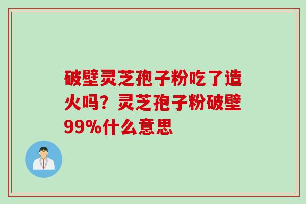 破壁灵芝孢子粉吃了造火吗？灵芝孢子粉破壁99%什么意思
