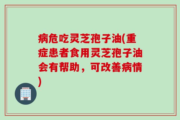 危吃灵芝孢子油(重症患者食用灵芝孢子油会有帮助，可改善情)