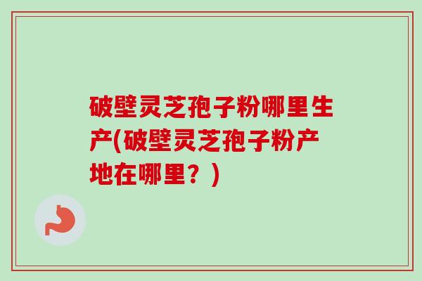 破壁灵芝孢子粉哪里生产(破壁灵芝孢子粉产地在哪里？)
