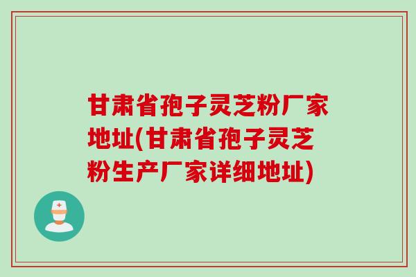 甘肃省孢子灵芝粉厂家地址(甘肃省孢子灵芝粉生产厂家详细地址)