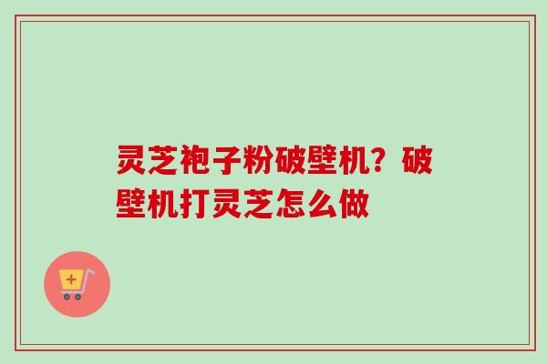 灵芝袍子粉破壁机？破壁机打灵芝怎么做