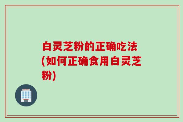 白灵芝粉的正确吃法 (如何正确食用白灵芝粉)