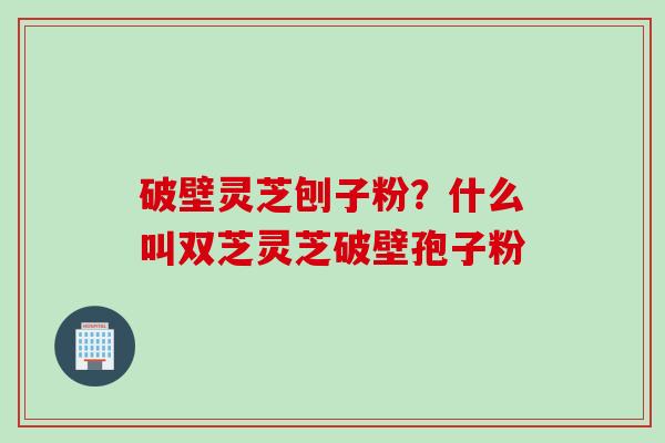 破壁灵芝刨子粉？什么叫双芝灵芝破壁孢子粉