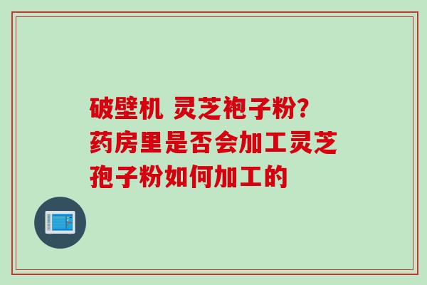 破壁机 灵芝袍子粉？药房里是否会加工灵芝孢子粉如何加工的