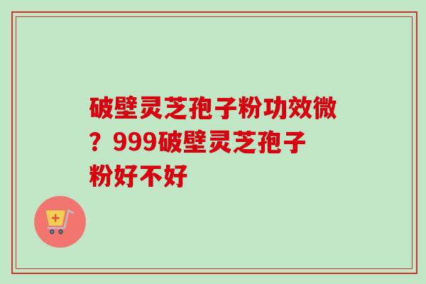 破壁灵芝孢子粉功效微？999破壁灵芝孢子粉好不好
