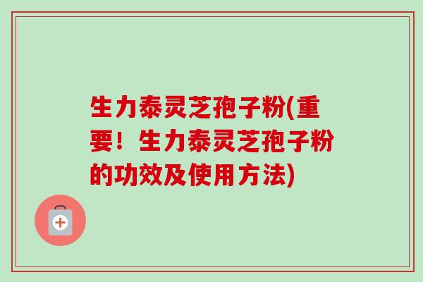 生力泰灵芝孢子粉(重要！生力泰灵芝孢子粉的功效及使用方法)
