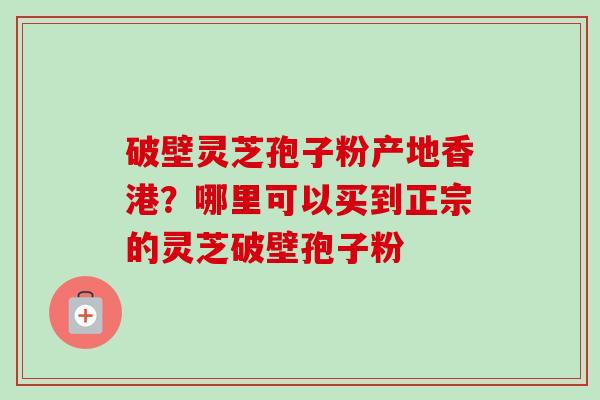 破壁灵芝孢子粉产地香港？哪里可以买到正宗的灵芝破壁孢子粉