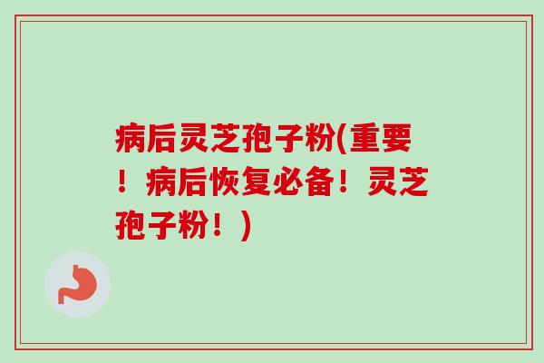 病后灵芝孢子粉(重要！病后恢复必备！灵芝孢子粉！)