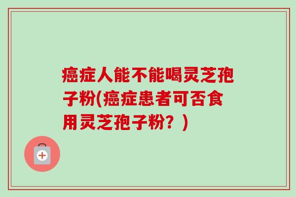 癌症人能不能喝灵芝孢子粉(癌症患者可否食用灵芝孢子粉？)