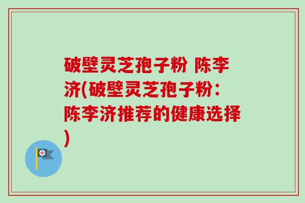 破壁灵芝孢子粉 陈李济(破壁灵芝孢子粉：陈李济推荐的健康选择)