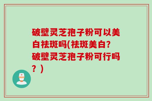 破壁灵芝孢子粉可以美白祛斑吗(祛斑美白？破壁灵芝孢子粉可行吗？)