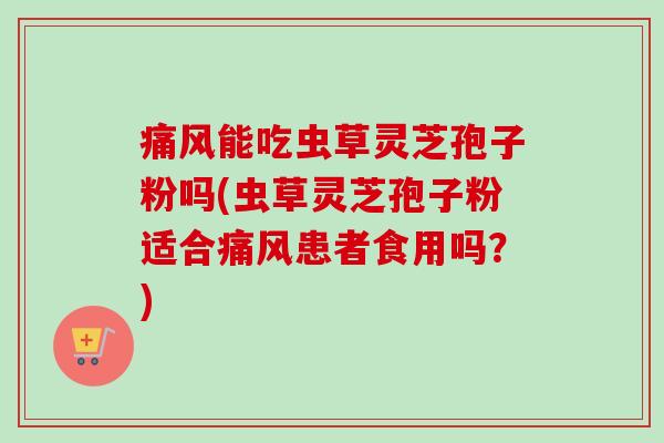 痛风能吃虫草灵芝孢子粉吗(虫草灵芝孢子粉适合痛风患者食用吗？)