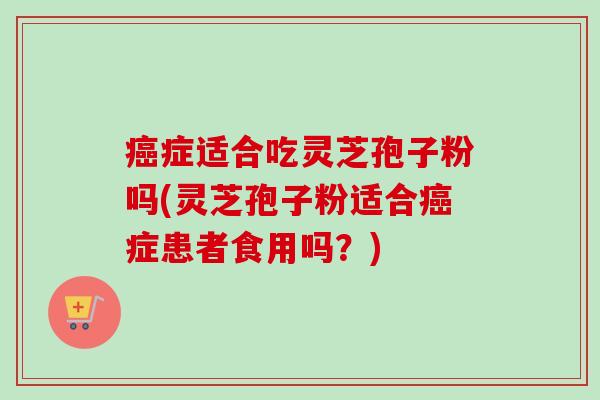 癌症适合吃灵芝孢子粉吗(灵芝孢子粉适合癌症患者食用吗？)