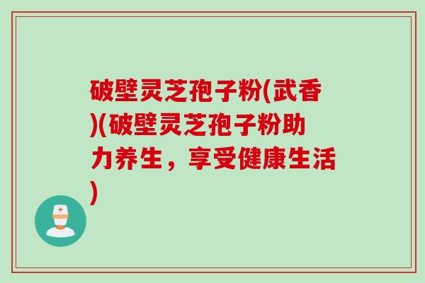 破壁灵芝孢子粉(武香)(破壁灵芝孢子粉助力养生，享受健康生活)