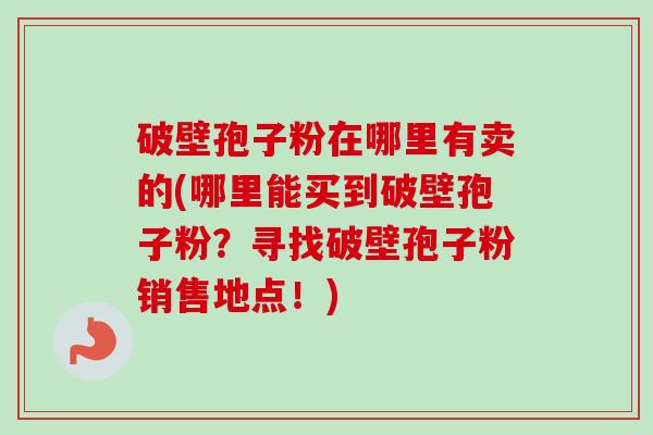 破壁孢子粉在哪里有卖的(哪里能买到破壁孢子粉？寻找破壁孢子粉销售地点！)