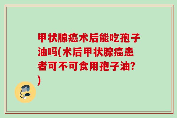 甲状腺癌术后能吃孢子油吗(术后甲状腺癌患者可不可食用孢子油？)