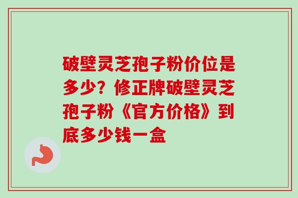 破壁灵芝孢子粉价位是多少？修正牌破壁灵芝孢子粉《官方价格》到底多少钱一盒