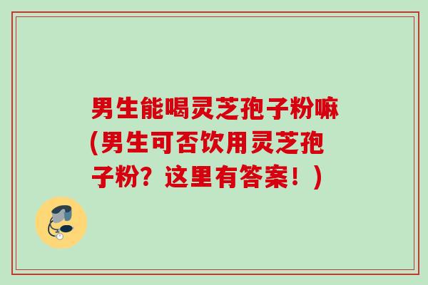 男生能喝灵芝孢子粉嘛(男生可否饮用灵芝孢子粉？这里有答案！)