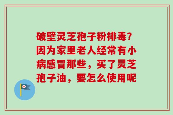 破壁灵芝孢子粉排毒？因为家里老人经常有小病感冒那些，买了灵芝孢子油，要怎么使用呢