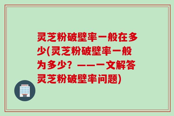 灵芝粉破壁率一般在多少(灵芝粉破壁率一般为多少？——一文解答灵芝粉破壁率问题)