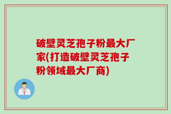 破壁灵芝孢子粉最大厂家(打造破壁灵芝孢子粉领域最大厂商)