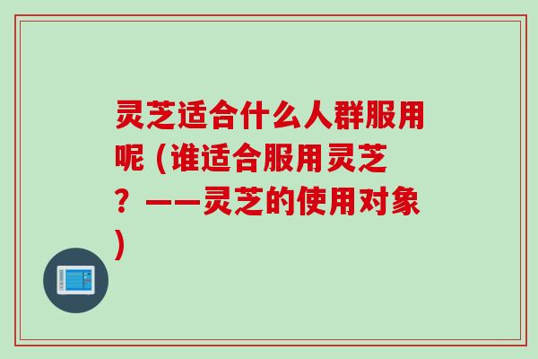 灵芝适合什么人群服用呢 (谁适合服用灵芝？——灵芝的使用对象)