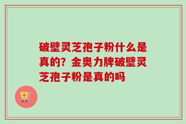 破壁灵芝孢子粉什么是真的？金奥力牌破壁灵芝孢子粉是真的吗