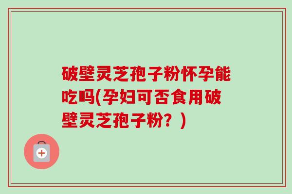 破壁灵芝孢子粉怀孕能吃吗(孕妇可否食用破壁灵芝孢子粉？)