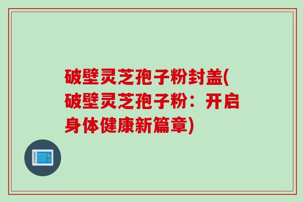 破壁灵芝孢子粉封盖(破壁灵芝孢子粉:开启身体健康新篇章) 破壁灵芝孢子粉封盖(破壁灵芝孢子粉:开启身体健康新篇章)