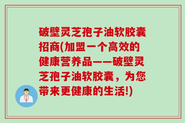 破壁灵芝孢子油软胶囊招商(加盟一个高效的健康营养品——破壁灵芝孢子油软胶囊，为您带来更健康的生活!)