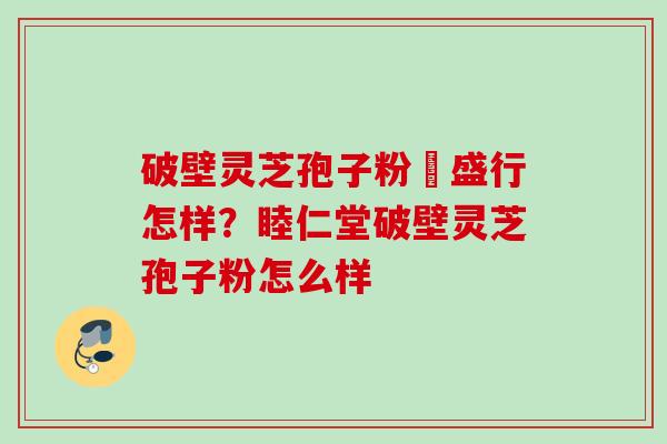 破壁灵芝孢子粉徳盛行怎样?睦仁堂破壁灵芝孢子粉怎么样 破壁灵芝孢子粉徳盛行怎样?睦仁堂破壁灵芝孢子粉怎么样