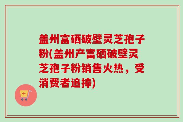 盖州富硒破壁灵芝孢子粉(盖州产富硒破壁灵芝孢子粉销售火热，受消费者追捧)