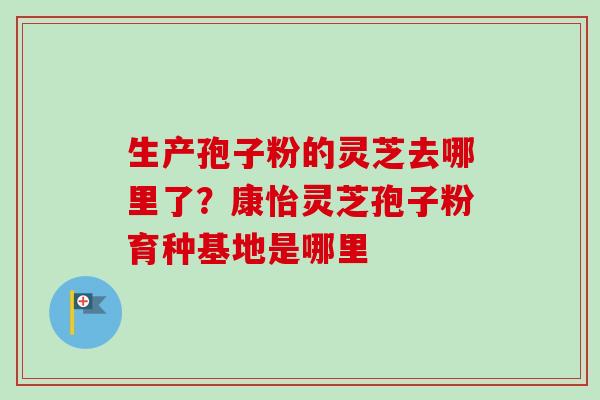 生产孢子粉的灵芝去哪里了?康怡灵芝孢子粉育种基地是哪里 生产孢子粉的灵芝去哪里了?康怡灵芝孢子粉育种基地是哪里