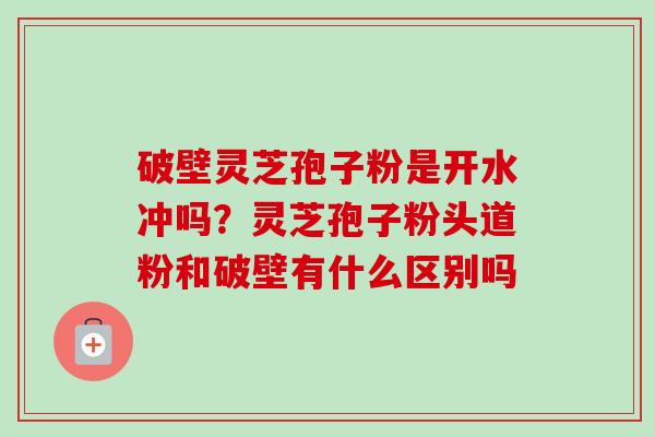 破壁灵芝孢子粉是开水冲吗？灵芝孢子粉头道粉和破壁有什么区别吗