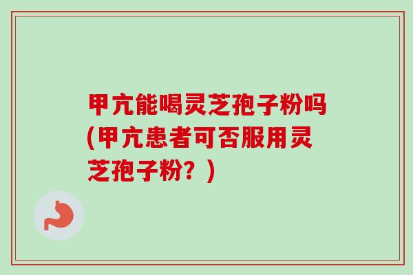 甲亢能喝灵芝孢子粉吗(甲亢患者可否服用灵芝孢子粉？)