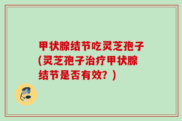 甲状腺结节吃灵芝孢子(灵芝孢子治疗甲状腺结节是否有效？)
