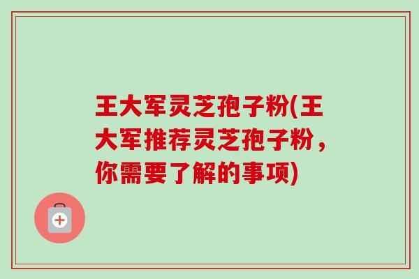 王大军灵芝孢子粉(王大军推荐灵芝孢子粉，你需要了解的事项)