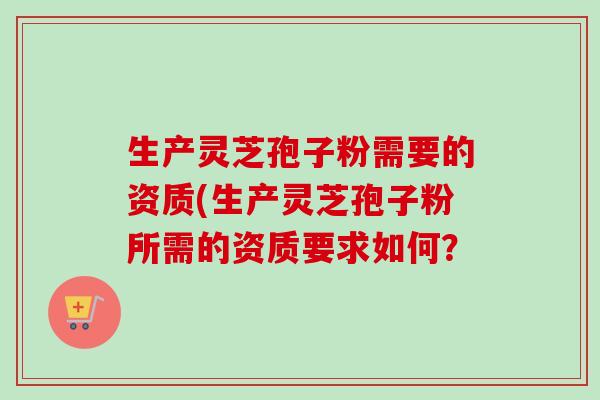 生产灵芝孢子粉需要的资质(生产灵芝孢子粉所需的资质要求如何？
