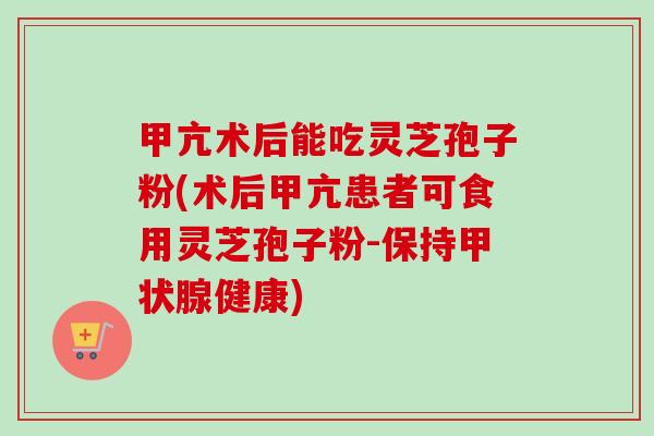 甲亢术后能吃灵芝孢子粉(术后甲亢患者可食用灵芝孢子粉-保持甲状腺健康)