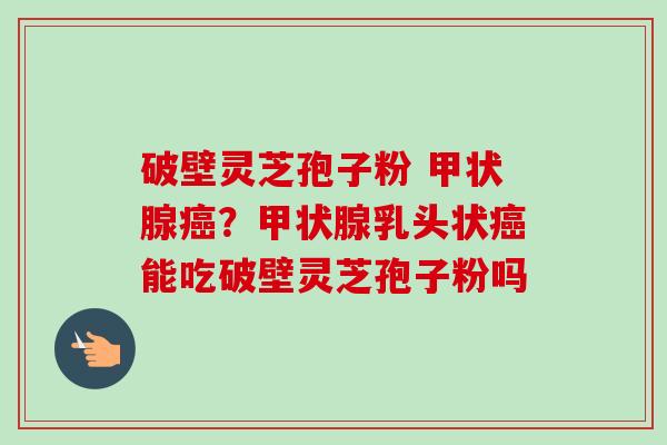 破壁灵芝孢子粉 甲状腺癌？甲状腺乳头状癌能吃破壁灵芝孢子粉吗