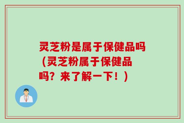 灵芝粉是属于保健品吗 (灵芝粉属于保健品吗？来了解一下！)