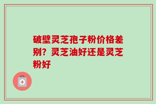 破壁灵芝孢子粉价格差别？灵芝油好还是灵芝粉好